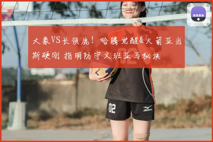大象VS长颈鹿！哈腾觉醒&火箭亚当斯硬刚 指明防守文班亚马秘诀