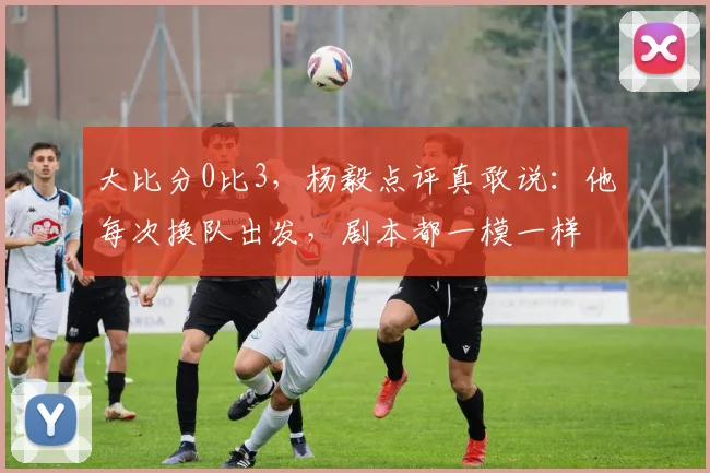 大比分0比3，杨毅点评真敢说：他每次换队出发，剧本都一模一样