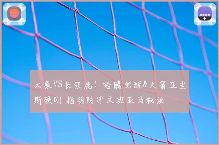 大象VS长颈鹿！哈腾觉醒&火箭亚当斯硬刚 指明防守文班亚马秘诀