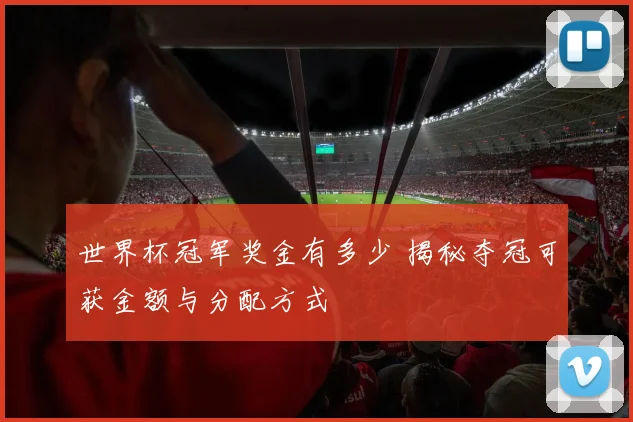 世界杯冠军奖金有多少 揭秘夺冠可获金额与分配方式