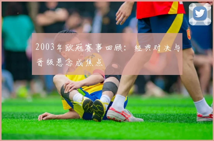 2003年欧冠赛事回顾：经典对决与晋级悬念成焦点