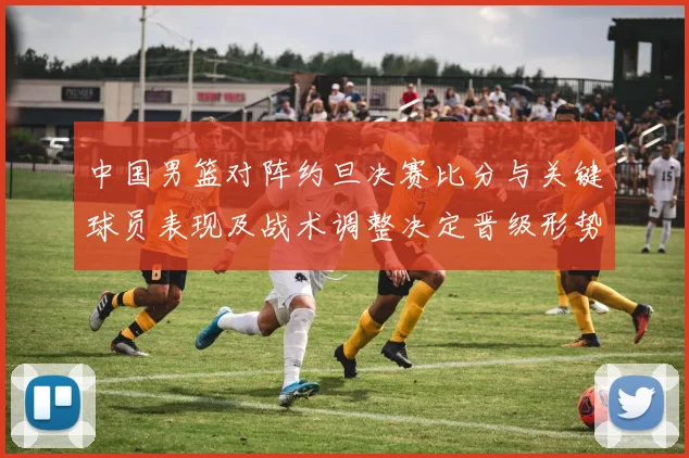 中国男篮对阵约旦决赛比分与关键球员表现及战术调整决定晋级形势