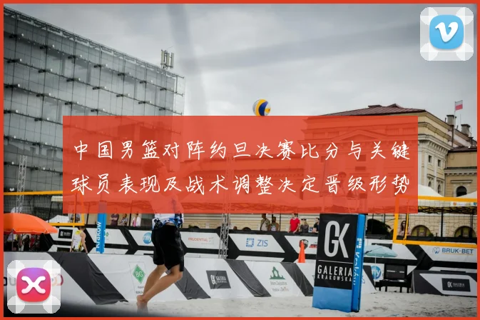 中国男篮对阵约旦决赛比分与关键球员表现及战术调整决定晋级形势