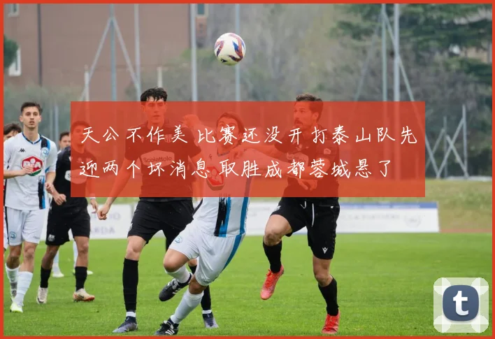 天公不作美 比赛还没开打泰山队先迎两个坏消息 取胜成都蓉城悬了