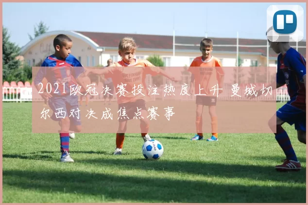 2021欧冠决赛投注热度上升 曼城切尔西对决成焦点赛事
