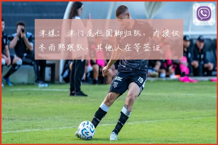 津媒：津门虎仨国脚归队，内援仅齐雨熙跟队，其他人在等签证