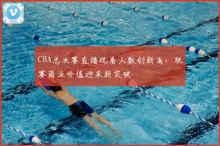 CBA总决赛直播观看人数创新高，联赛商业价值迎来新突破