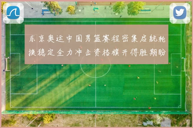 东京奥运中国男篮赛程密集启航轮换稳定全力冲击资格旗开得胜期盼