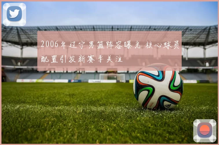 2006年辽宁男篮阵容曝光 核心球员配置引发新赛季关注