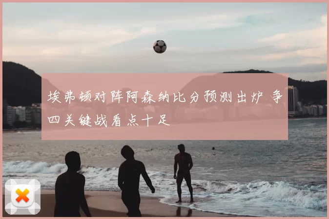 埃弗顿对阵阿森纳比分预测出炉 争四关键战看点十足