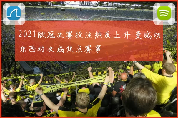 2021欧冠决赛投注热度上升 曼城切尔西对决成焦点赛事