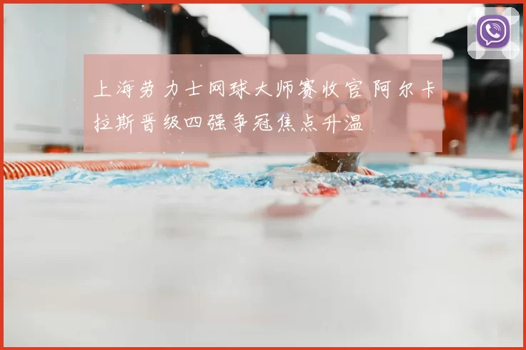 上海劳力士网球大师赛收官 阿尔卡拉斯晋级四强争冠焦点升温