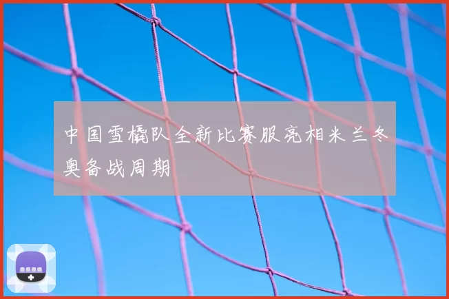 中国雪橇队全新比赛服亮相米兰冬奥备战周期