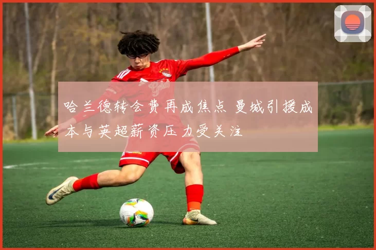 哈兰德转会费再成焦点 曼城引援成本与英超薪资压力受关注