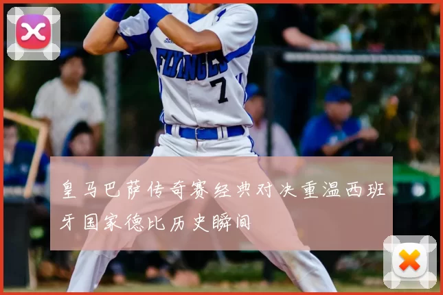 皇马巴萨传奇赛经典对决重温西班牙国家德比历史瞬间