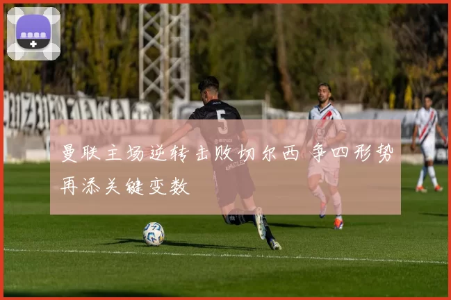 曼联主场逆转击败切尔西 争四形势再添关键变数