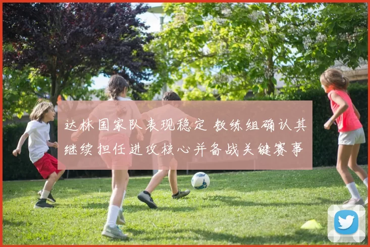达林国家队表现稳定 教练组确认其继续担任进攻核心并备战关键赛事