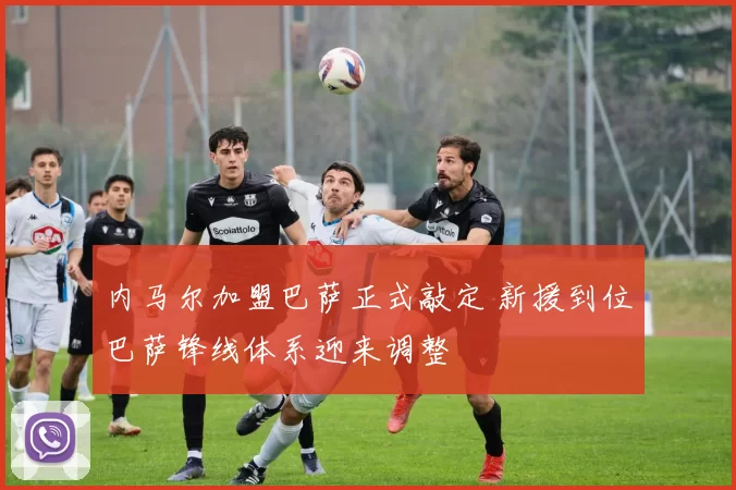 内马尔加盟巴萨正式敲定 新援到位巴萨锋线体系迎来调整