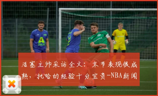 活塞主帅采访全文：末节表现很成熟，托哈的经验十分宝贵-NBA新闻