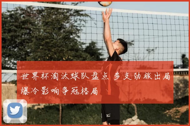 世界杯淘汰球队盘点 多支劲旅出局爆冷影响争冠格局