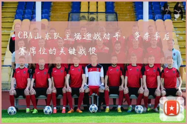 CBA山东队主场迎战对手，争夺季后赛席位的关键战役