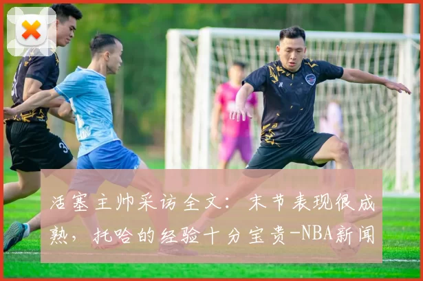 活塞主帅采访全文：末节表现很成熟，托哈的经验十分宝贵-NBA新闻
