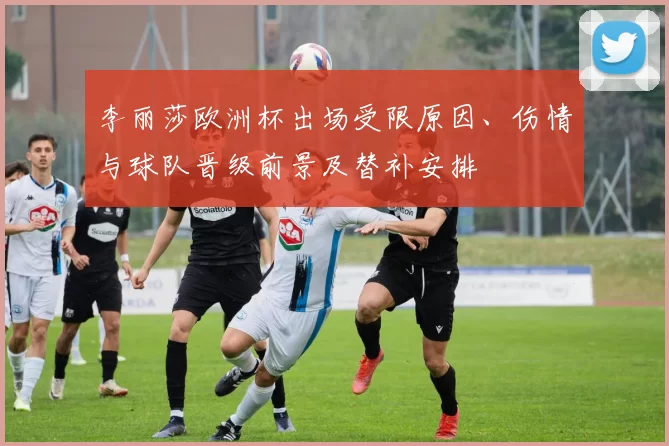 李丽莎欧洲杯出场受限原因、伤情与球队晋级前景及替补安排