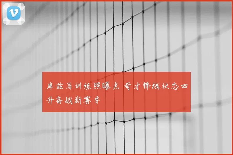 库兹马训练照曝光 奇才锋线状态回升备战新赛季
