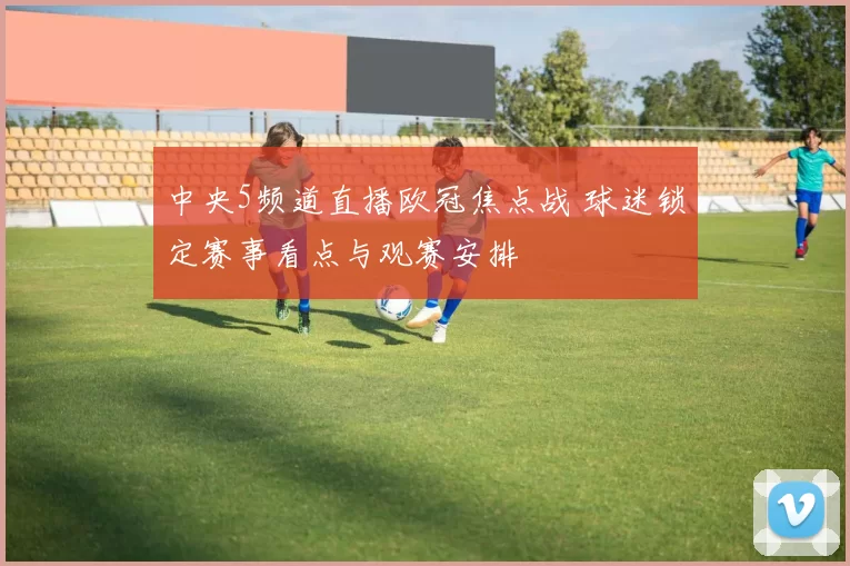 中央5频道直播欧冠焦点战 球迷锁定赛事看点与观赛安排