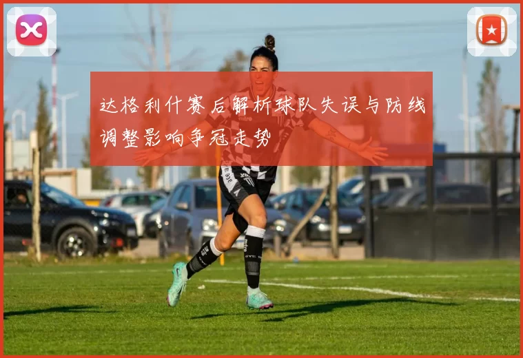 达格利什赛后解析球队失误与防线调整影响争冠走势