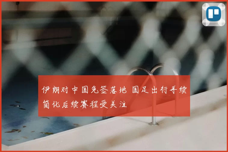 伊朗对中国免签落地 国足出行手续简化后续赛程受关注