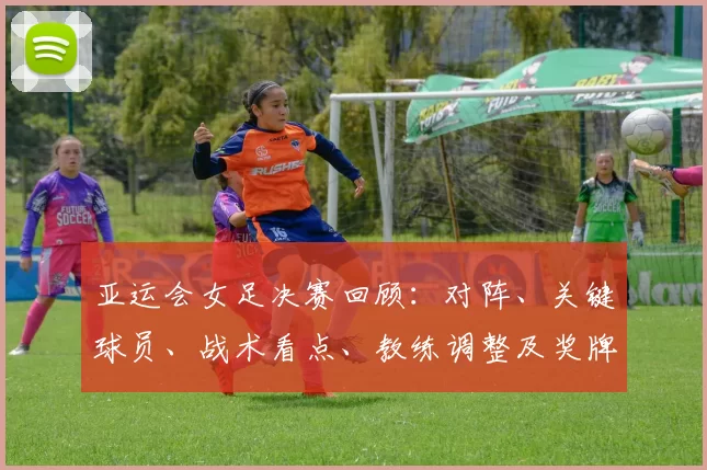 亚运会女足决赛回顾：对阵、关键球员、战术看点、教练调整及奖牌影响