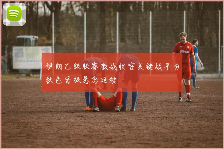 伊朗乙级联赛激战收官关键战平分秋色晋级悬念延续