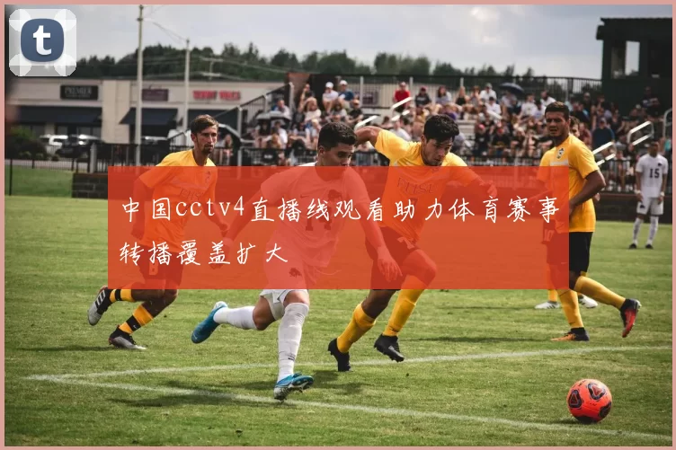 中国cctv4直播线观看助力体育赛事转播覆盖扩大