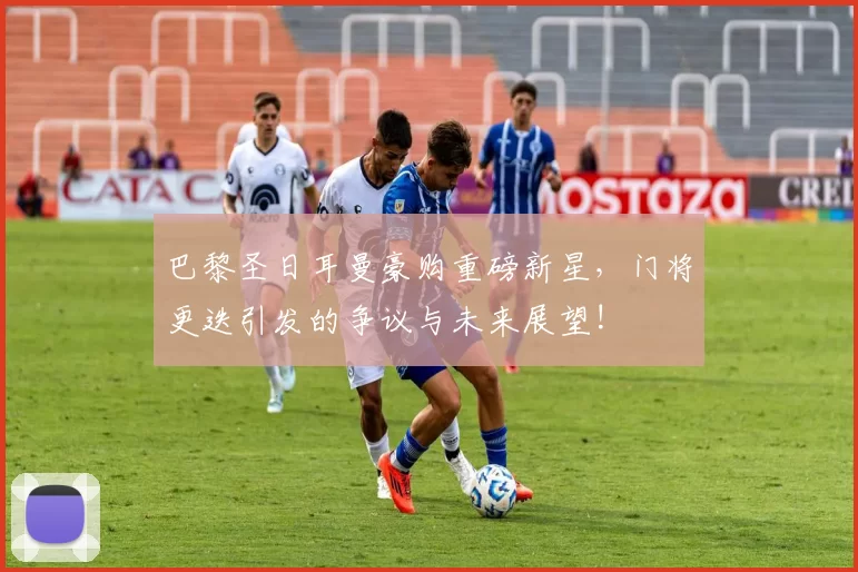 巴黎圣日耳曼豪购重磅新星，门将更迭引发的争议与未来展望!