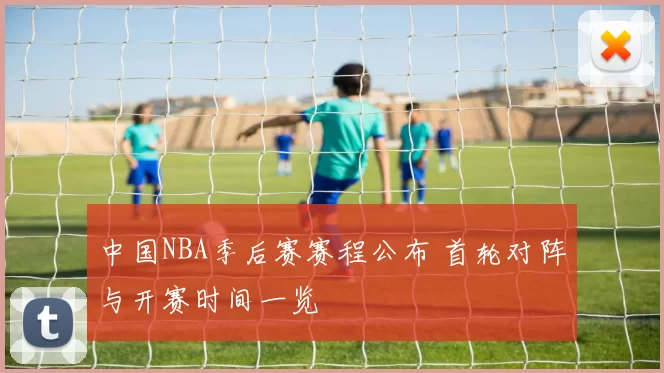 中国NBA季后赛赛程公布 首轮对阵与开赛时间一览