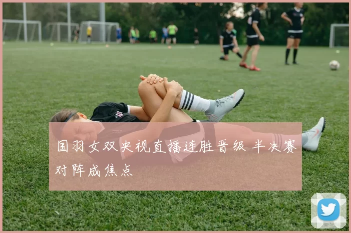 国羽女双央视直播连胜晋级 半决赛对阵成焦点