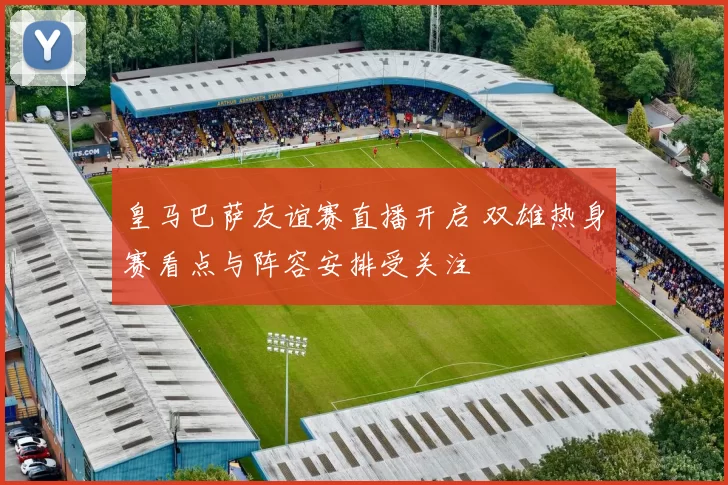皇马巴萨友谊赛直播开启 双雄热身赛看点与阵容安排受关注