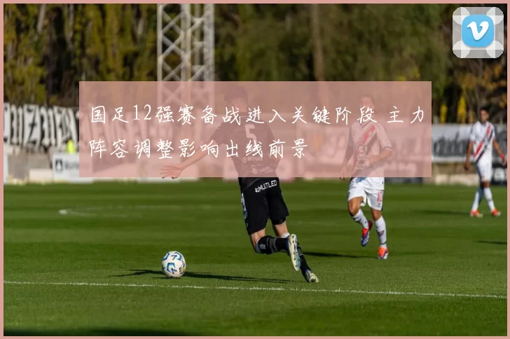 国足12强赛备战进入关键阶段 主力阵容调整影响出线前景