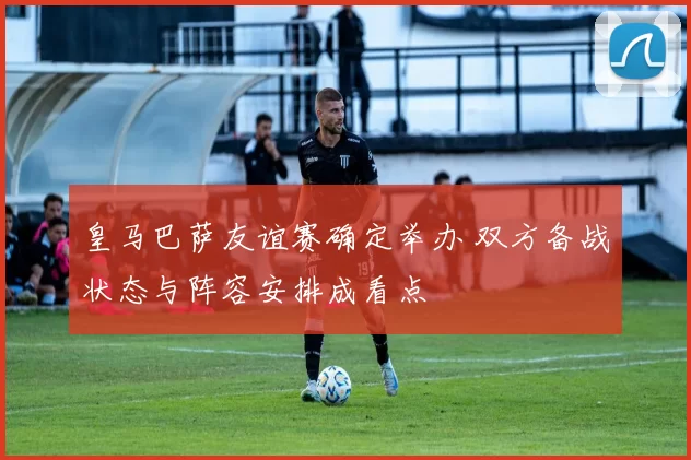 皇马巴萨友谊赛确定举办 双方备战状态与阵容安排成看点