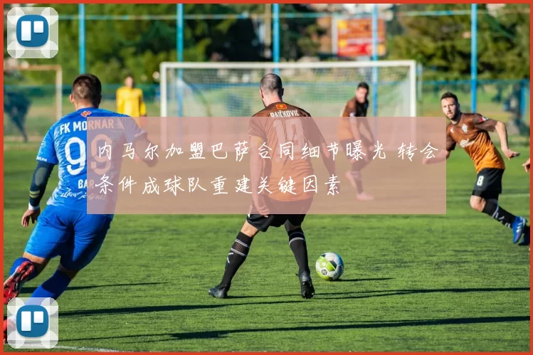 内马尔加盟巴萨合同细节曝光 转会条件成球队重建关键因素