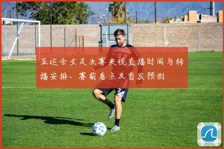 亚运会女足决赛央视直播时间与转播安排、赛前看点及首发预测