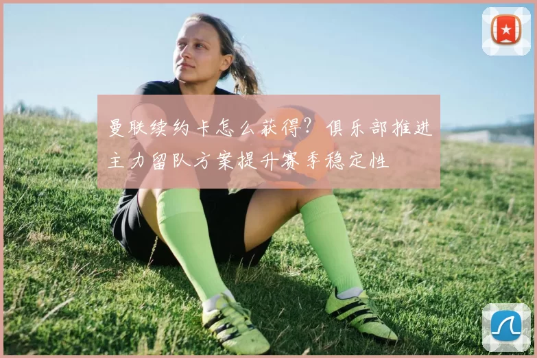 曼联续约卡怎么获得?俱乐部推进主力留队方案提升赛季稳定性
