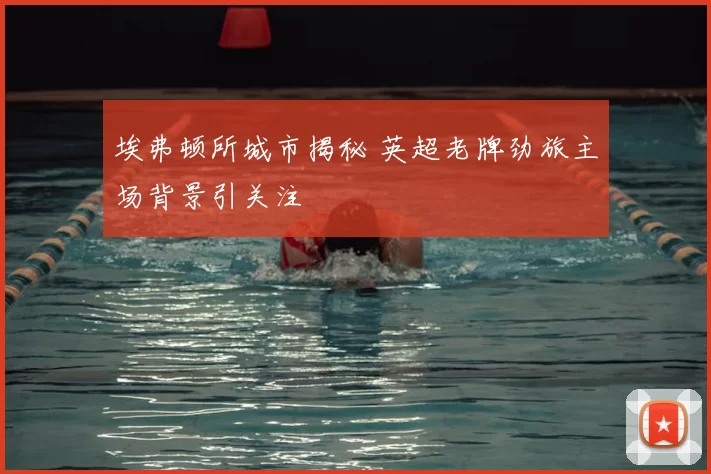 埃弗顿所城市揭秘 英超老牌劲旅主场背景引关注
