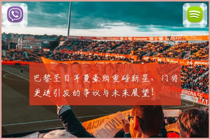 巴黎圣日耳曼豪购重磅新星,门将更迭引发的争议与未来展望!