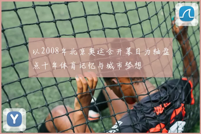 以2008年北京奥运会开幕日为轴盘点十年体育记忆与城市梦想