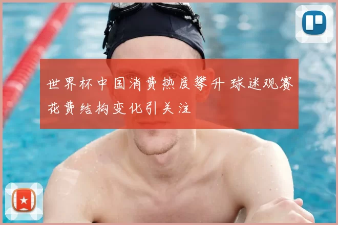 世界杯中国消费热度攀升 球迷观赛花费结构变化引关注