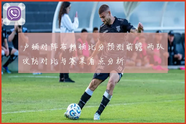 卢顿对阵布赖顿比分预测前瞻 两队攻防对比与赛果看点分析